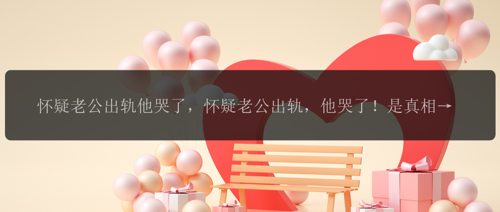怀疑老公出轨他哭了，怀疑老公出轨，他哭了！是真相还是谎言？