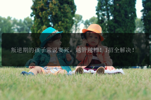 叛逆期的孩子常说要死，越管越糟！1招全解决！