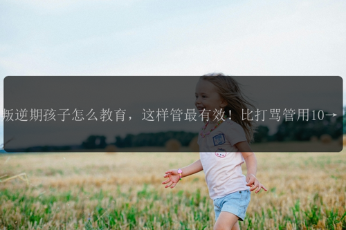 叛逆期孩子怎么教育，这样管最有效！比打骂管用100倍