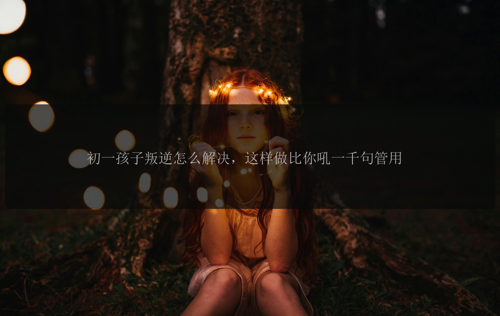 初一孩子叛逆怎么解决，这样做比你吼一千句管用