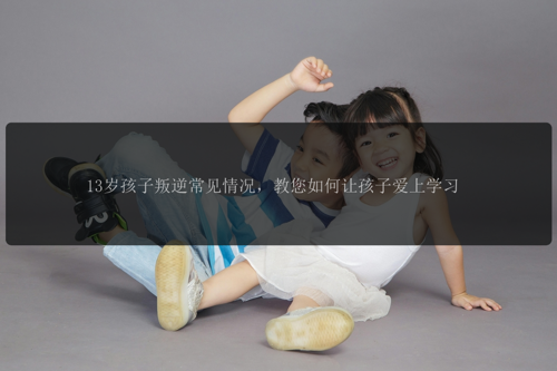 13岁孩子叛逆常见情况，教您如何让孩子爱上学习