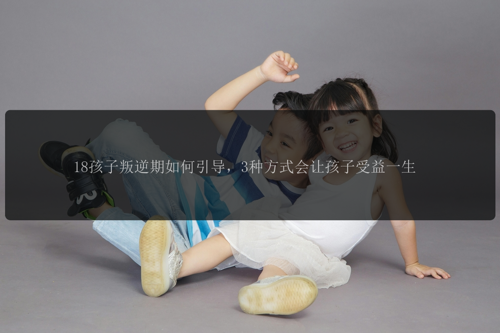 18孩子叛逆期如何引导，3种方式会让孩子受益一生