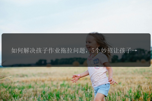 如何解决孩子作业拖拉问题，5个妙招让孩子高质量完成作业