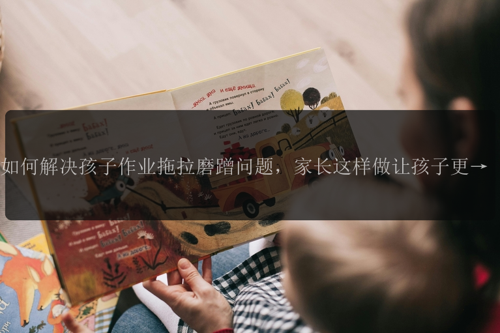 如何解决孩子作业拖拉磨蹭问题，家长这样做让孩子更自觉