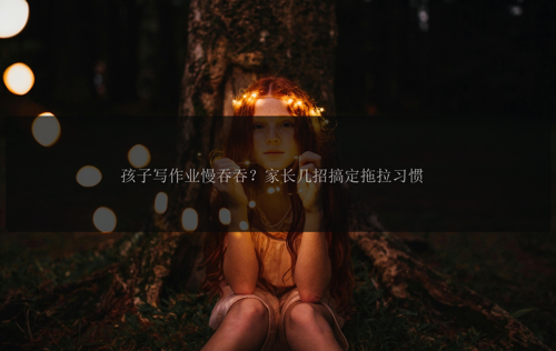 孩子写作业慢吞吞?家长几招搞定拖拉习惯