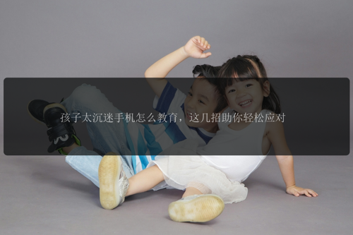 孩子太沉迷手机怎么教育，这几招助你轻松应对