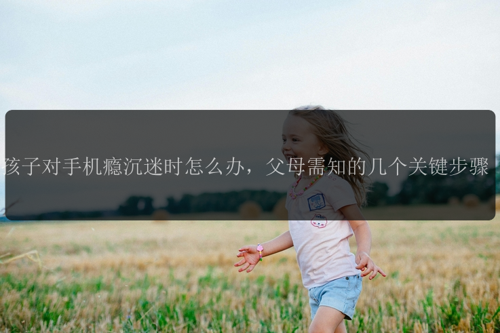 孩子对手机瘾沉迷时怎么办，父母需知的几个关键步骤