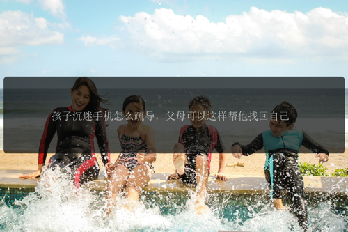 孩子沉迷手机怎么疏导，父母可以这样帮他找回自己