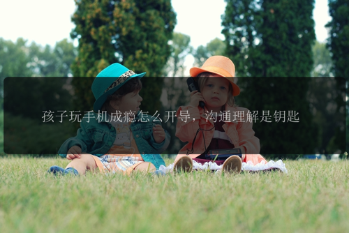 孩子玩手机成瘾怎么开导，沟通理解是钥匙