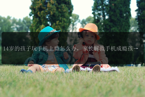 14岁的孩子玩手机上瘾怎么办，家长解救手机成瘾孩子