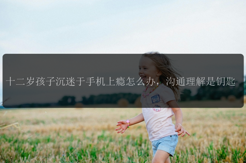 十二岁孩子沉迷于手机上瘾怎么办，沟通理解是钥匙