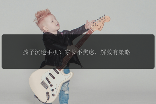 孩子沉迷手机？家长不焦虑，解救有策略