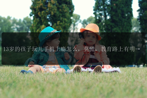 13岁的孩子玩儿手机上瘾怎么，莫慌，教育路上有明灯