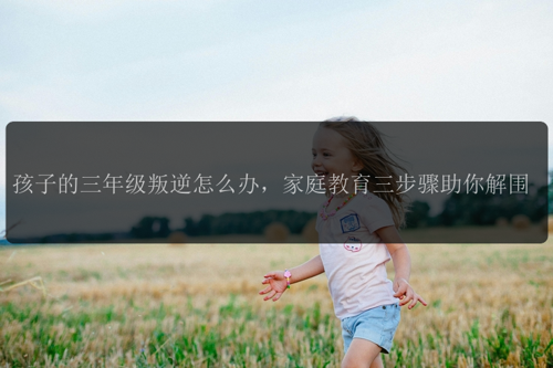 孩子的三年级叛逆怎么办，家庭教育三步骤助你解围